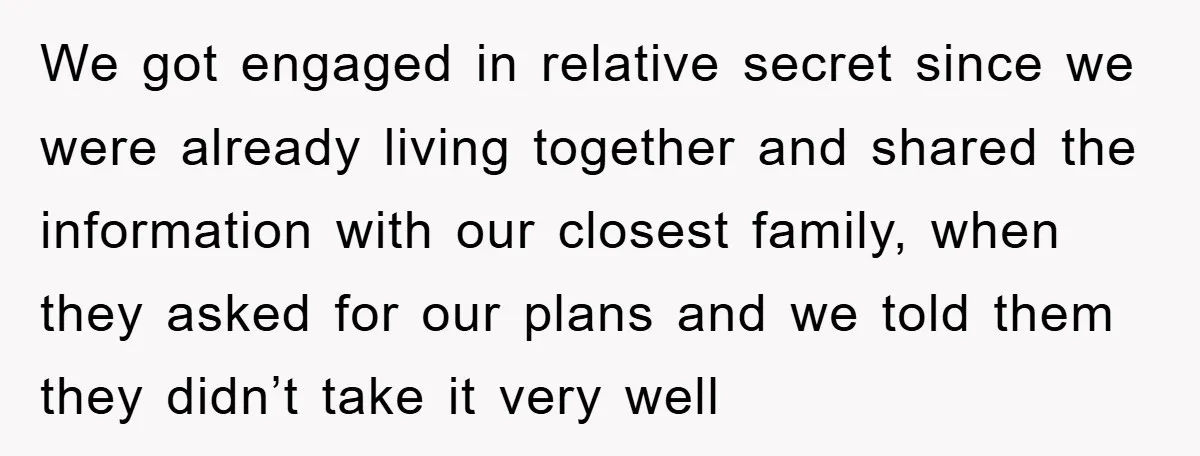 We got engaged in relative secret since we were already living together and shared the information with our closest family, when they asked for our plans and we told them...