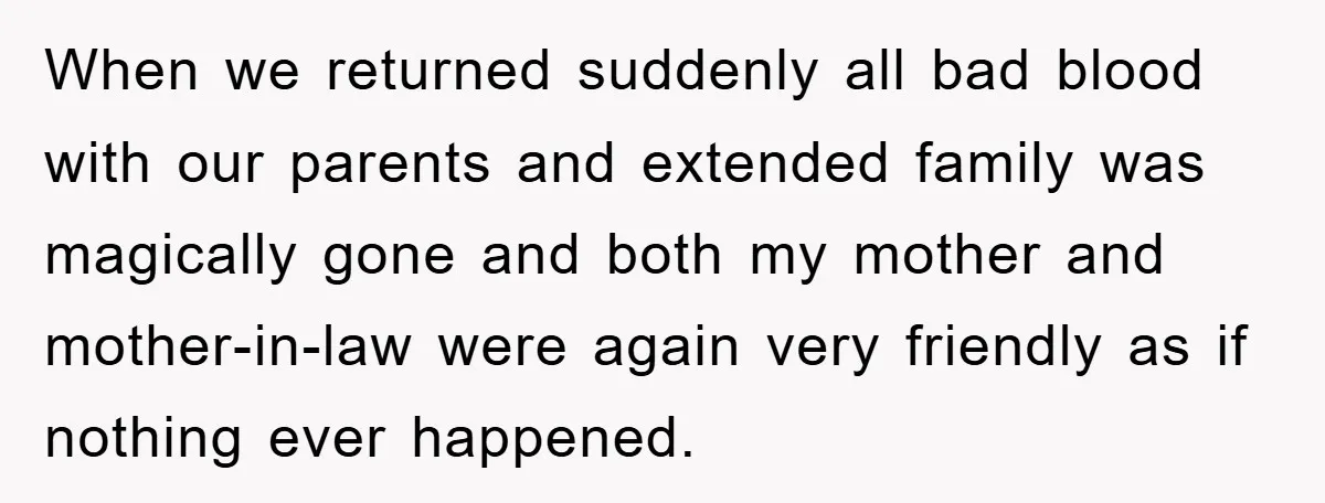 When we returned suddenly all bad blood with our parents and extended family was magically gone and both my mother and mother-in-law were again very friendly as if nothing ever...
