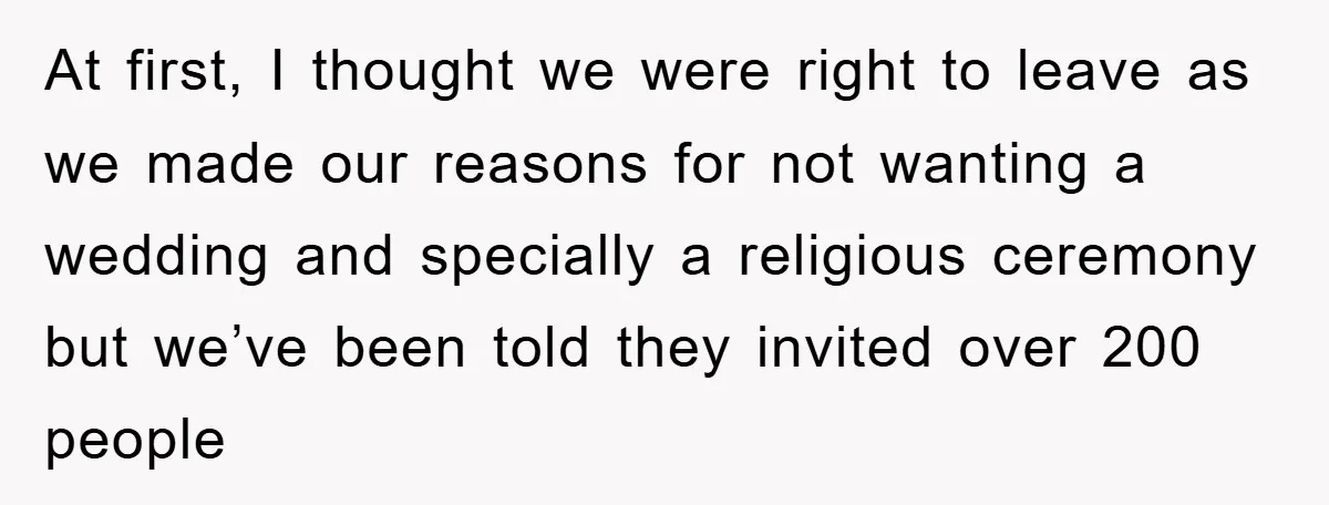 At first, I thought we were right to leave as we made our reasons for not wanting a wedding and specially a religious ceremony but we’ve been told they invited...
