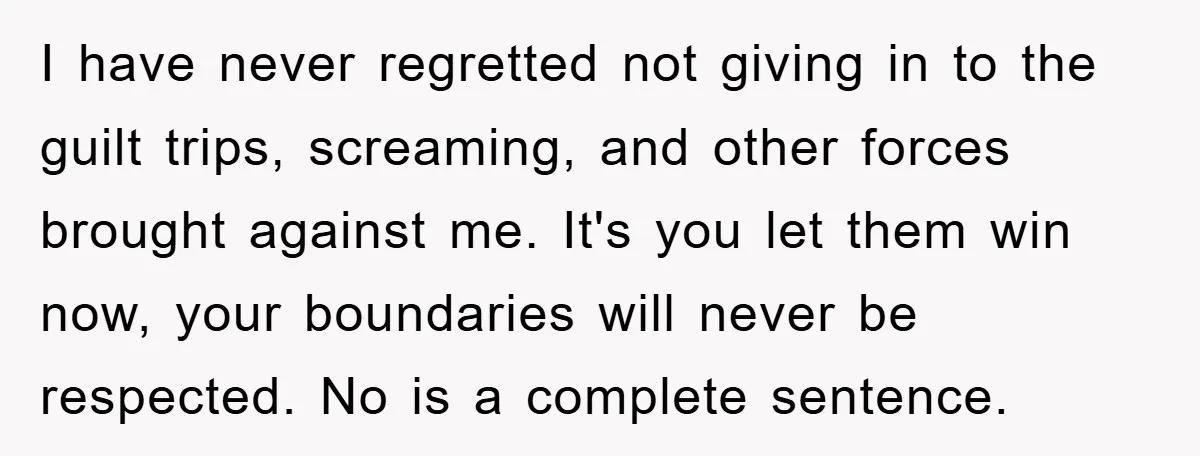 I have never regretted not giving in to the guilt trips, screaming, and other forces brought against me. It's you let them win now, your boundaries will never be respected....