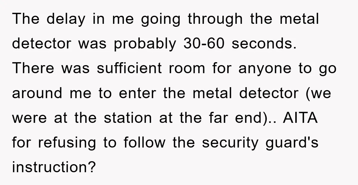 The delay in me going through the metal detector was probably 30-60 seconds. There was sufficient room for anyone to go around me to enter the metal detector (we were...