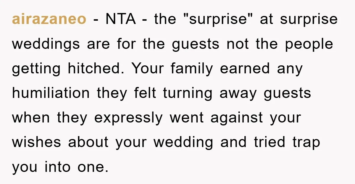 airazaneo − NTA - the "surprise" at surprise weddings are for the guests not the people getting hitched. Your family earned any humiliation they felt turning away guests when they...