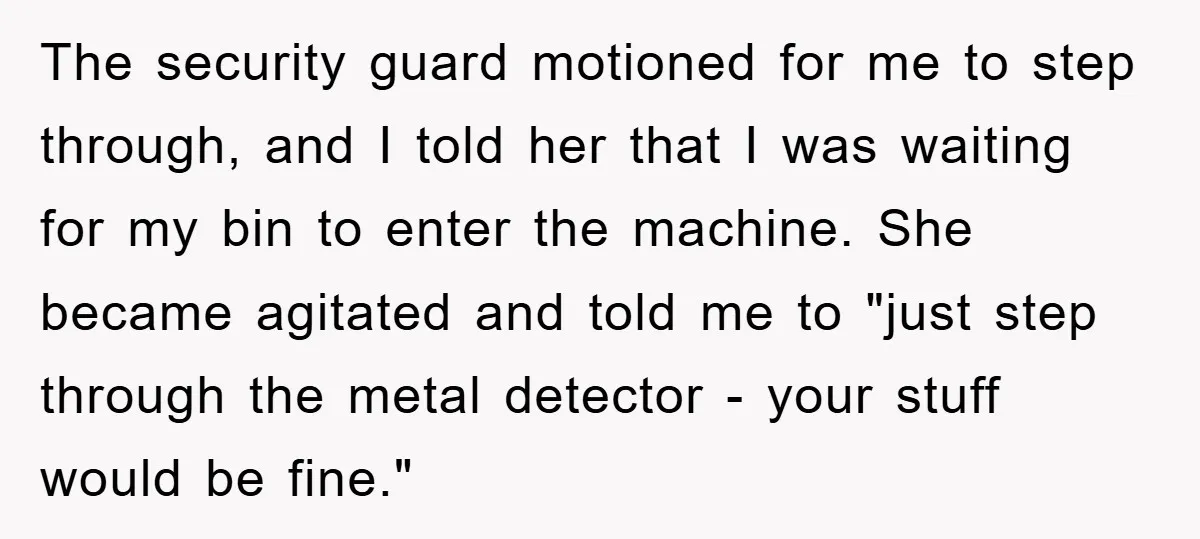 The security guard motioned for me to step through, and I told her that I was waiting for my bin to enter the machine. She became agitated and told me...