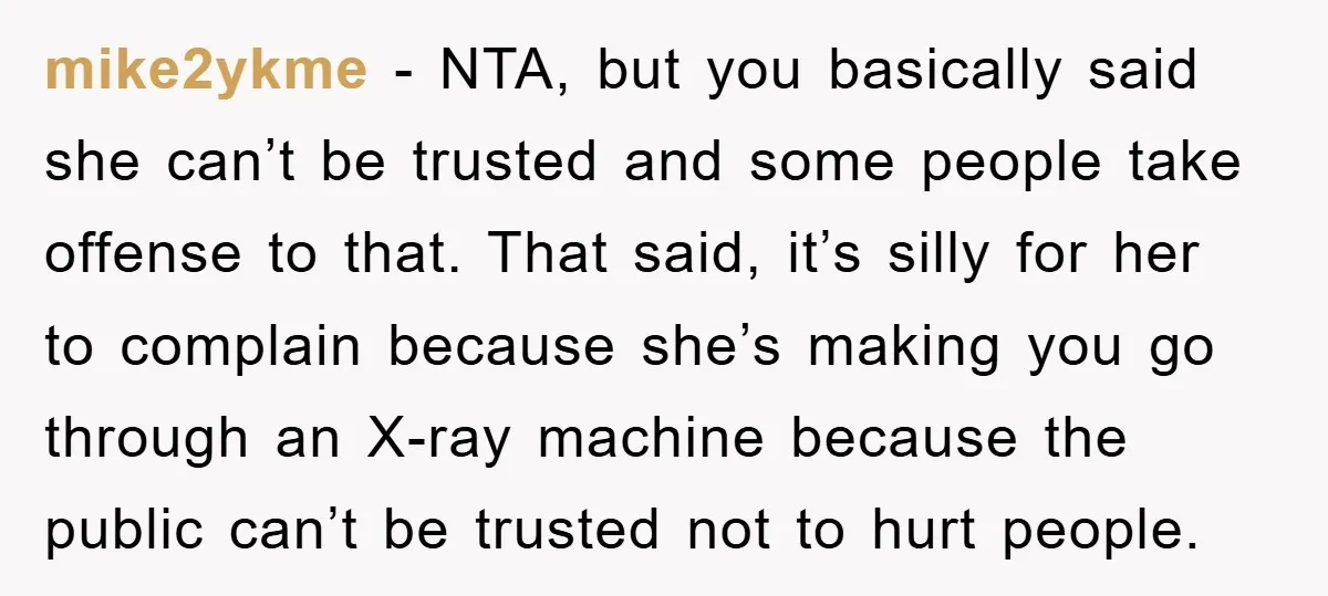 mike2ykme − NTA, but you basically said she can’t be trusted and some people take offense to that. That said, it’s silly for her to complain because she’s making you...