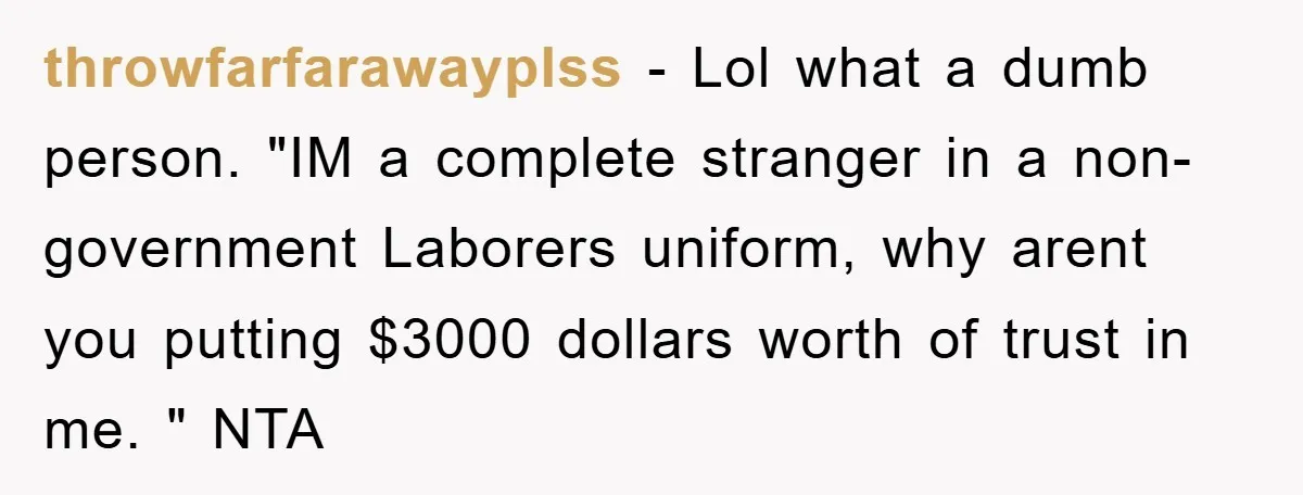 throwfarfarawayplss − Lol what a dumb person. "IM a complete stranger in a non-government Laborers uniform, why arent you putting $3000 dollars worth of trust in me. " NTA