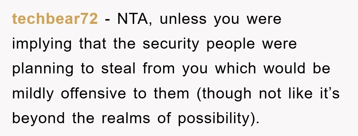 techbear72 − NTA, unless you were implying that the security people were planning to steal from you which would be mildly offensive to them (though not like it’s beyond the...