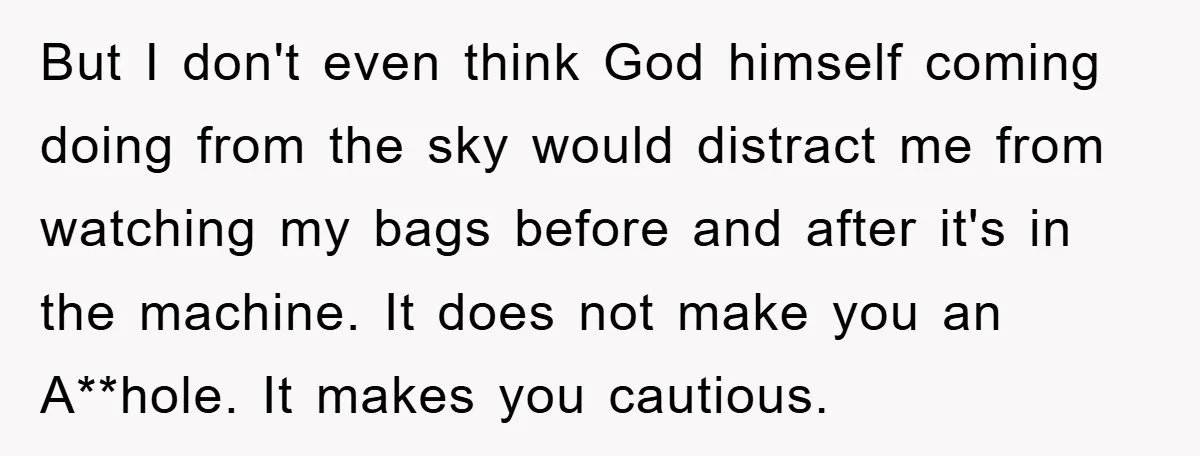 But I don't even think God himself coming doing from the sky would distract me from watching my bags before and after it's in the machine. It does not make...