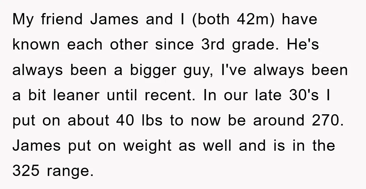 My friend James and I (both 42m) have known each other since 3rd grade. He's always been a bigger guy, I've always been a bit leaner until recent. In our...
