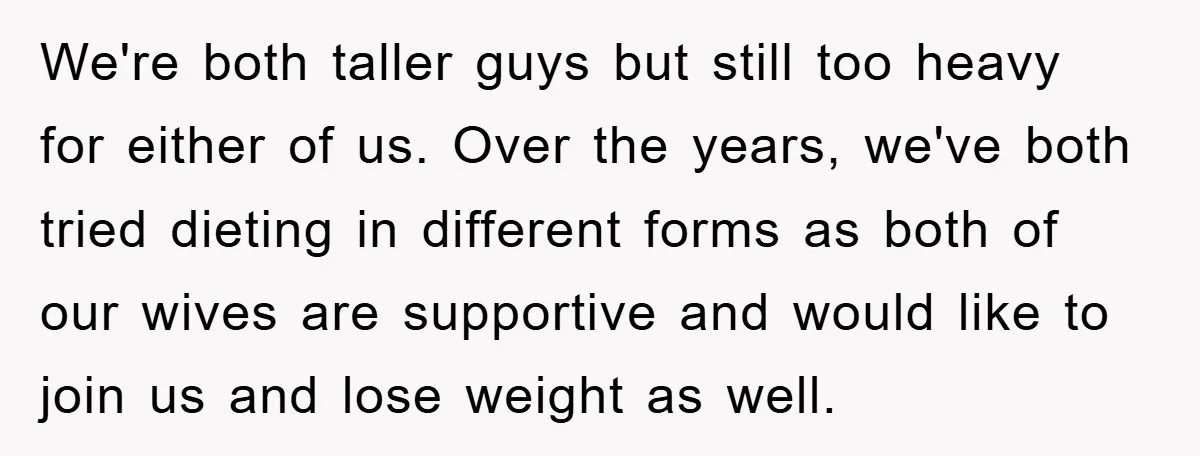 We're both taller guys but still too heavy for either of us. Over the years, we've both tried dieting in different forms as both of our wives are supportive and...