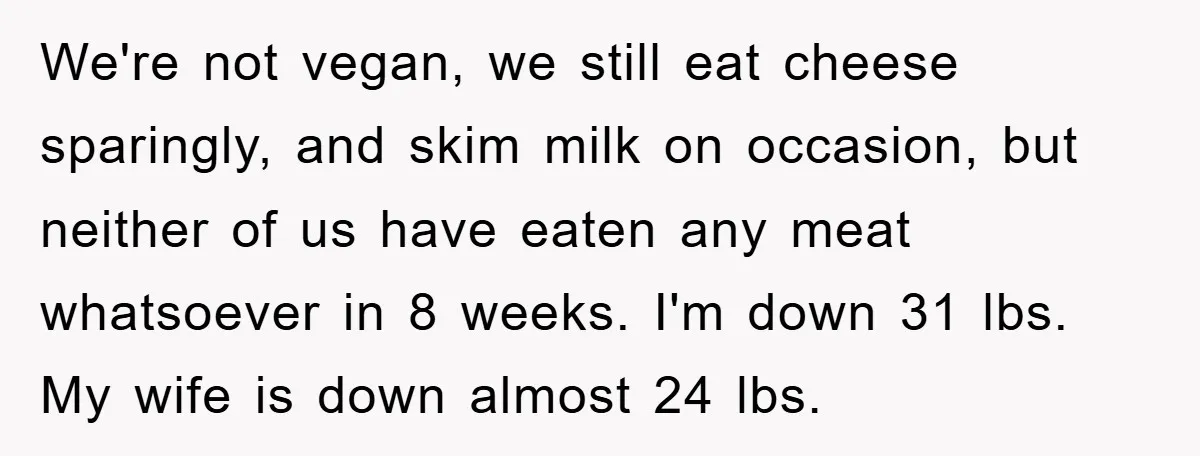 We're not vegan, we still eat cheese sparingly, and skim milk on occasion, but neither of us have eaten any meat whatsoever in 8 weeks. I'm down 31 lbs. My...