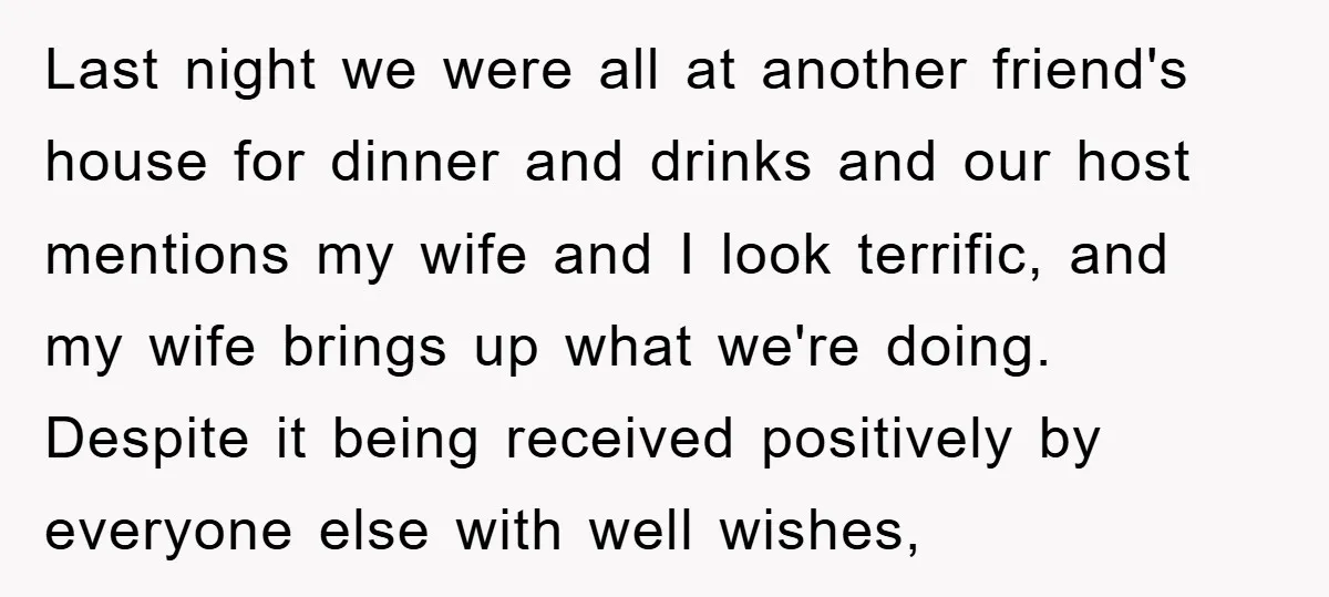 Last night we were all at another friend's house for dinner and drinks and our host mentions my wife and I look terrific, and my wife brings up what we're...