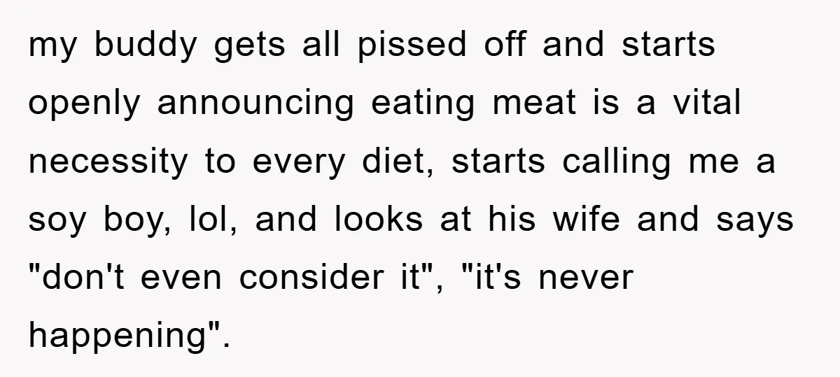 my buddy gets all pissed off and starts openly announcing eating meat is a vital necessity to every diet, starts calling me a soy boy, lol, and looks at his...