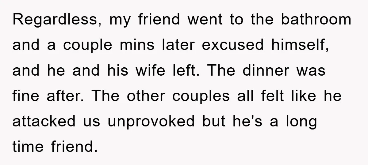 Regardless, my friend went to the bathroom and a couple mins later excused himself, and he and his wife left. The dinner was fine after. The other couples all felt...