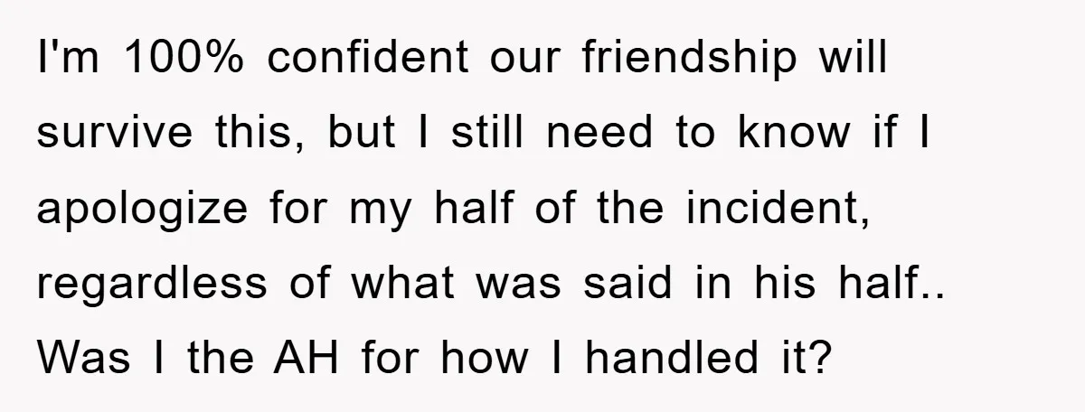 I'm 100% confident our friendship will survive this, but I still need to know if I apologize for my half of the incident, regardless of what was said in his...