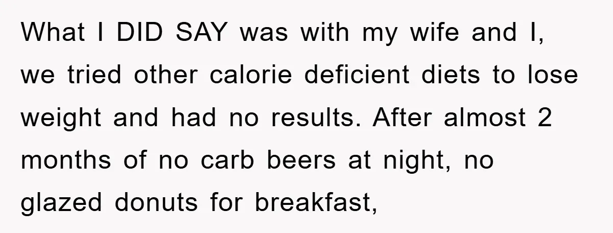 What I DID SAY was with my wife and I, we tried other calorie deficient diets to lose weight and had no results. After almost 2 months of no carb...
