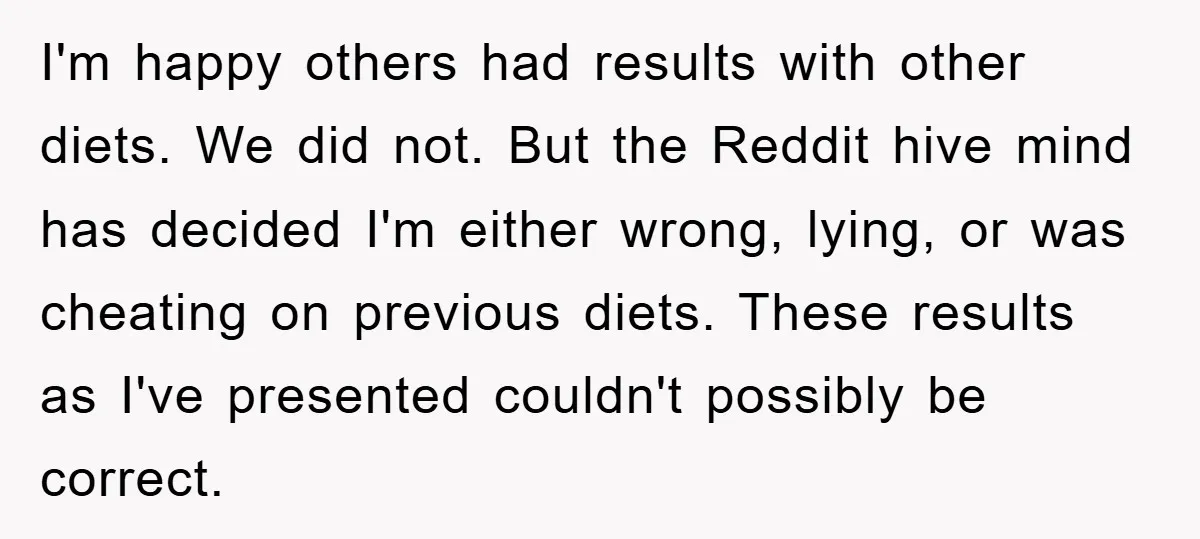 I'm happy others had results with other diets. We did not. But the Reddit hive mind has decided I'm either wrong, lying, or was cheating on previous diets. These results...