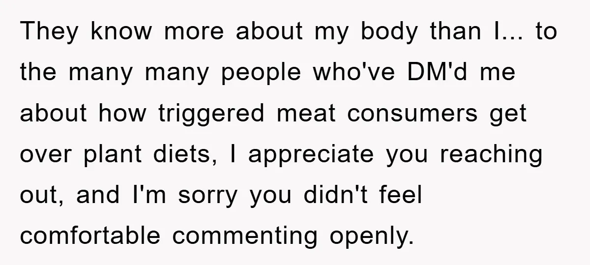 They know more about my body than I... to the many many people who've DM'd me about how triggered meat consumers get over plant diets, I appreciate you reaching out,...