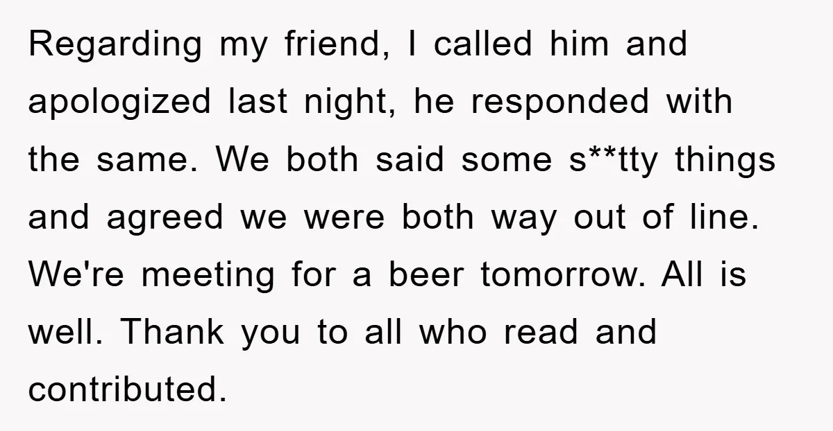 Regarding my friend, I called him and apologized last night, he responded with the same. We both said some s**tty things and agreed we were both way out of line....