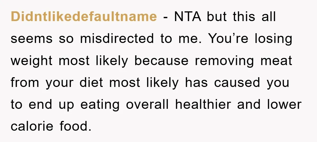 Didntlikedefaultname − NTA but this all seems so misdirected to me. You’re losing weight most likely because removing meat from your diet most likely has caused you to end up...
