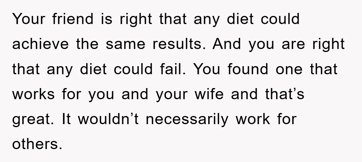 Your friend is right that any diet could achieve the same results. And you are right that any diet could fail. You found one that works for you and your...