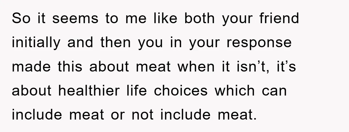 So it seems to me like both your friend initially and then you in your response made this about meat when it isn’t, it’s about healthier life choices which can...