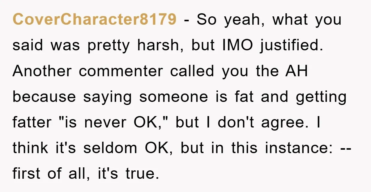 CoverCharacter8179 − So yeah, what you said was pretty harsh, but IMO justified. Another commenter called you the AH because saying someone is fat and getting fatter "is never OK,"...