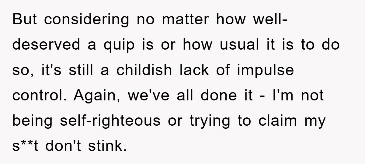 But considering no matter how well-deserved a quip is or how usual it is to do so, it's still a childish lack of impulse control. Again, we've all done it...