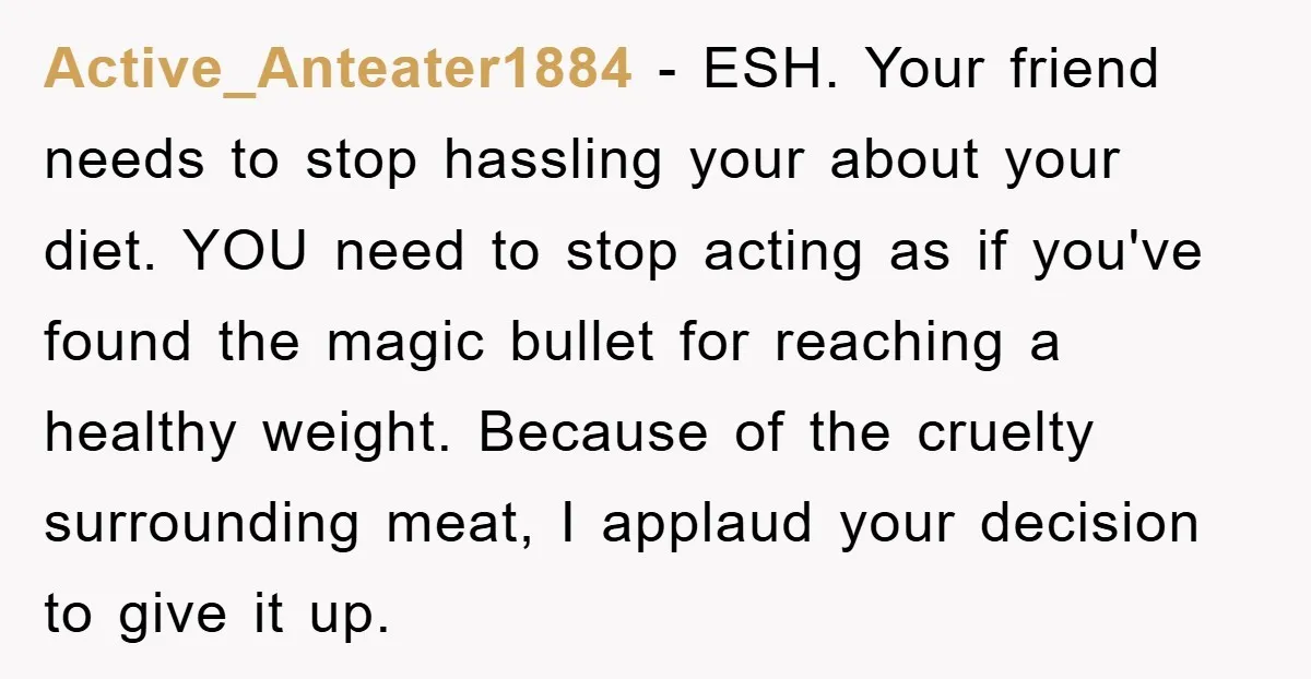 Active_Anteater1884 − ESH. Your friend needs to stop hassling your about your diet. YOU need to stop acting as if you've found the magic bullet for reaching a healthy weight....