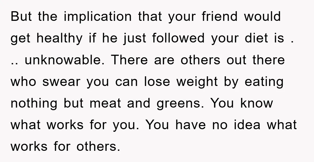But the implication that your friend would get healthy if he just followed your diet is . .. unknowable. There are others out there who swear you can lose weight...