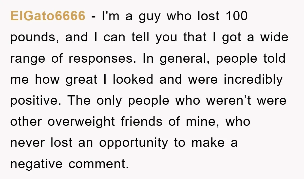 ElGato6666 − I'm a guy who lost 100 pounds, and I can tell you that I got a wide range of responses. In general, people told me how great I...