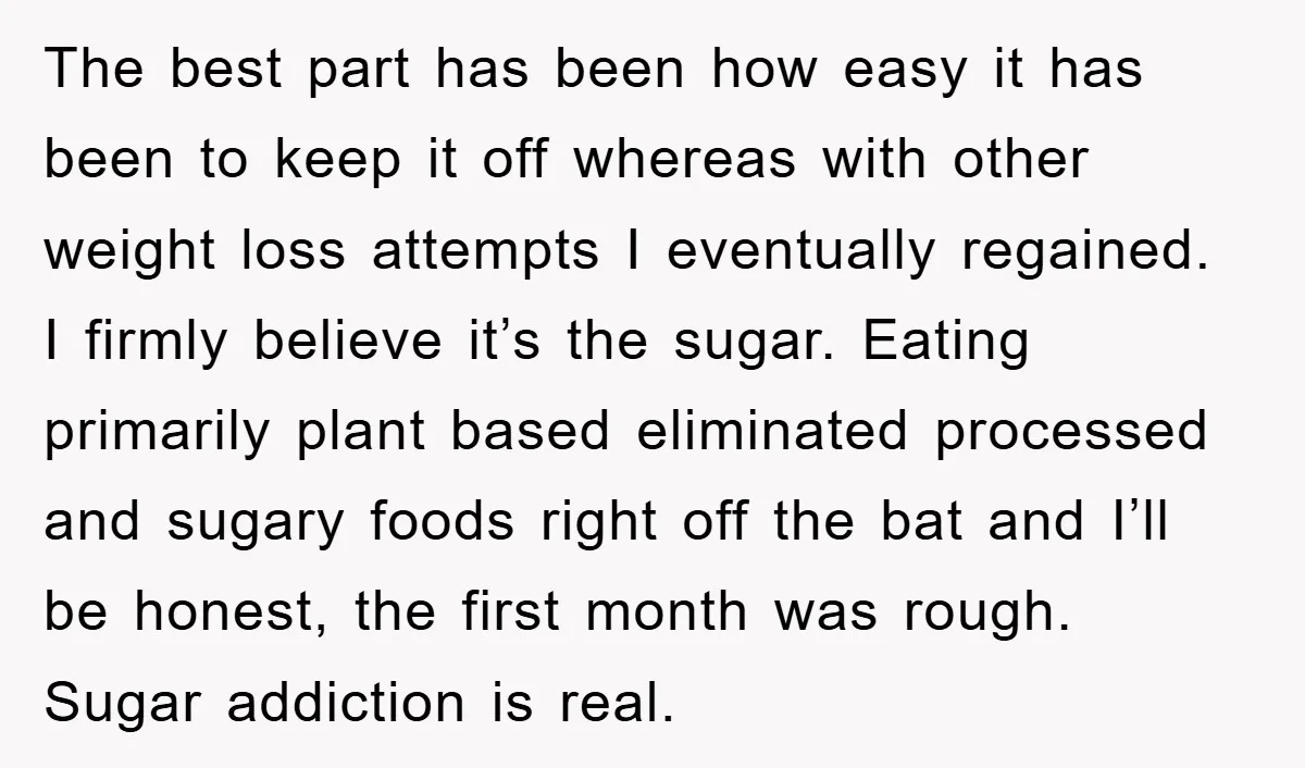 The best part has been how easy it has been to keep it off whereas with other weight loss attempts I eventually regained. I firmly believe it’s the sugar. Eating...