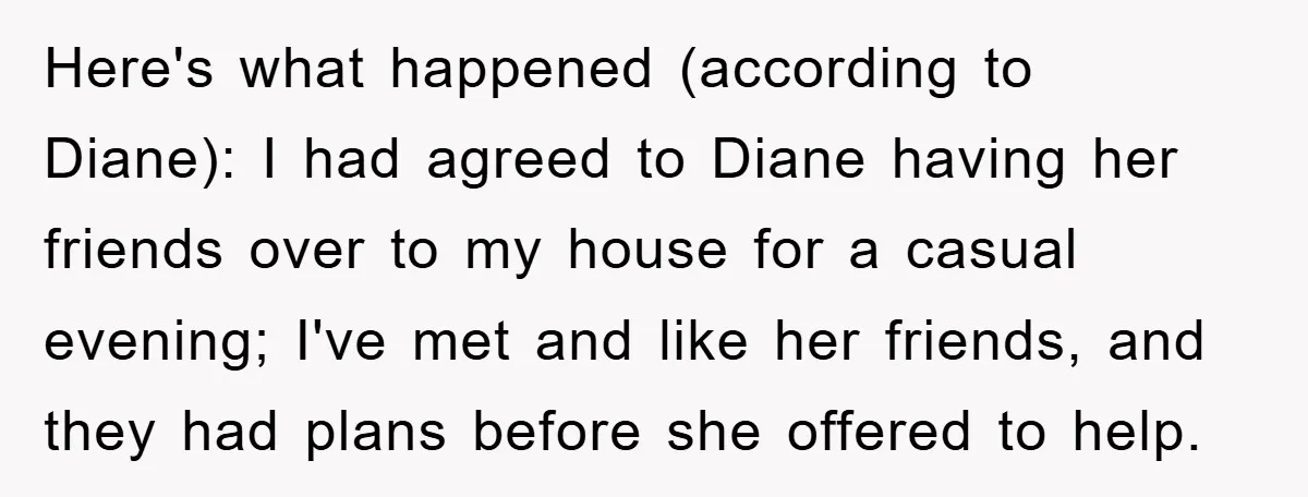 Here's what happened (according to Diane): I had agreed to Diane having her friends over to my house for a casual evening; I've met and like her friends, and they...