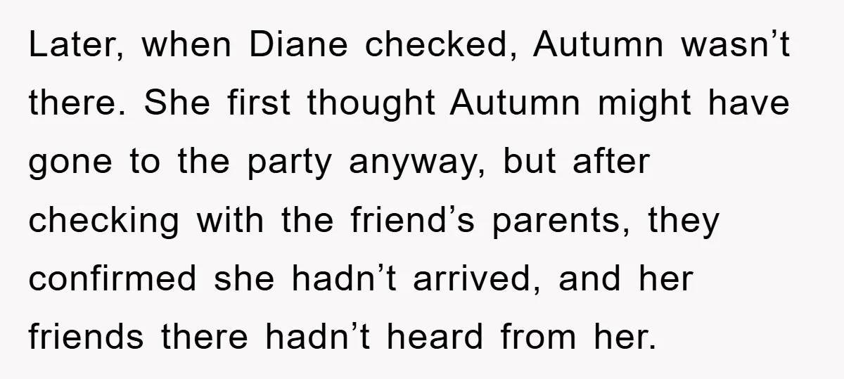 Later, when Diane checked, Autumn wasn’t there. She first thought Autumn might have gone to the party anyway, but after checking with the friend’s parents, they confirmed she hadn’t arrived,...