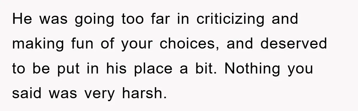 He was going too far in criticizing and making fun of your choices, and deserved to be put in his place a bit. Nothing you said was very harsh.