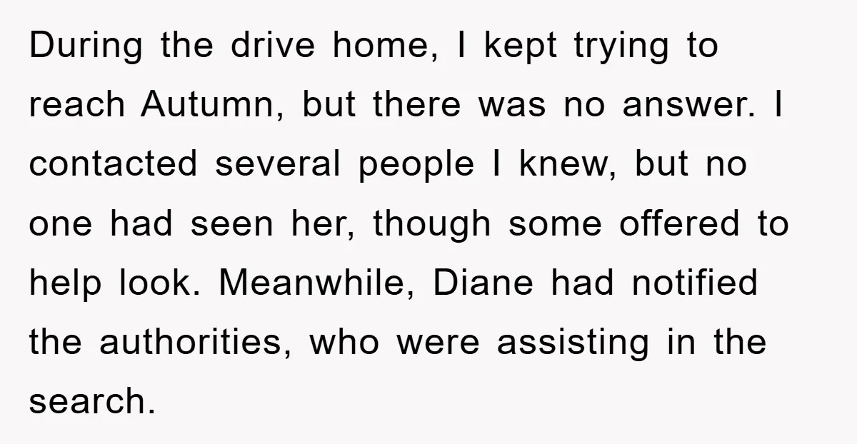 During the drive home, I kept trying to reach Autumn, but there was no answer. I contacted several people I knew, but no one had seen her, though some offered...