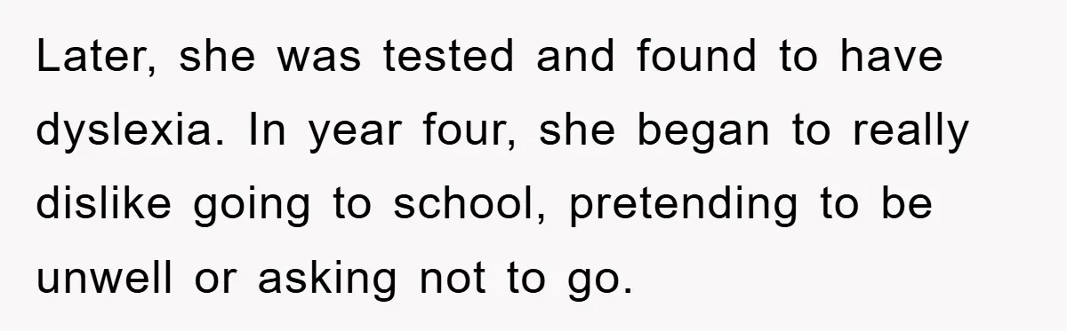 Later, she was tested and found to have dyslexia. In year four, she began to really dislike going to school, pretending to be unwell or asking not to go.
