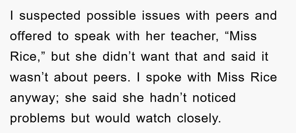 I suspected possible issues with peers and offered to speak with her teacher, “Miss Rice,” but she didn’t want that and said it wasn’t about peers. I spoke with Miss...