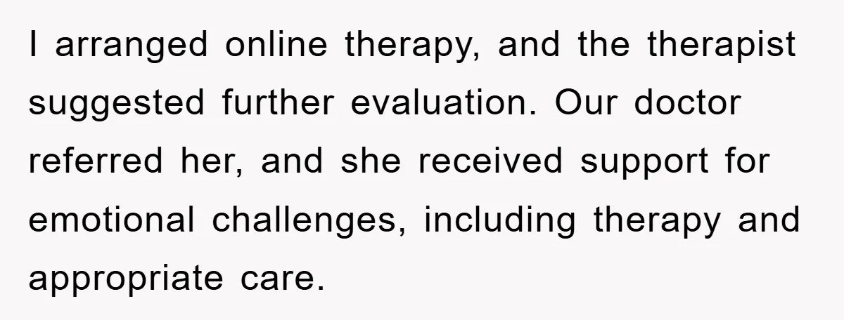 I arranged online therapy, and the therapist suggested further evaluation. Our doctor referred her, and she received support for emotional challenges, including therapy and appropriate care.