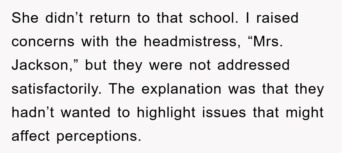 She didn’t return to that school. I raised concerns with the headmistress, “Mrs. Jackson,” but they were not addressed satisfactorily. The explanation was that they hadn’t wanted to highlight issues...