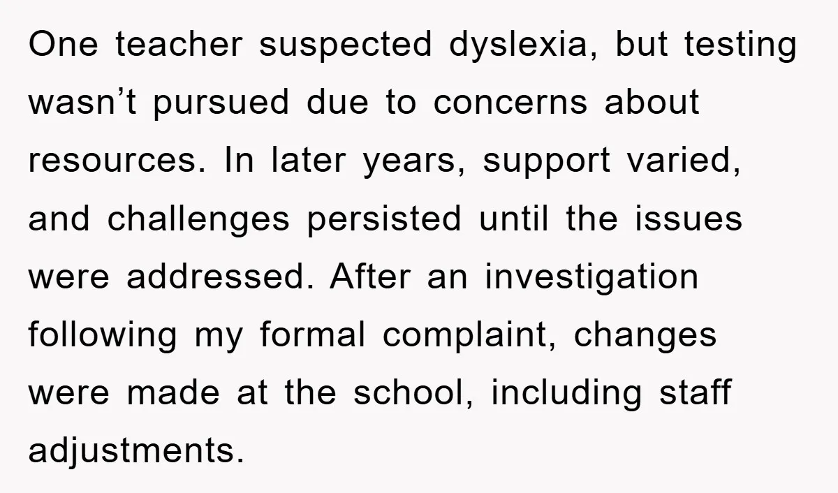 One teacher suspected dyslexia, but testing wasn’t pursued due to concerns about resources. In later years, support varied, and challenges persisted until the issues were addressed. After an investigation following...