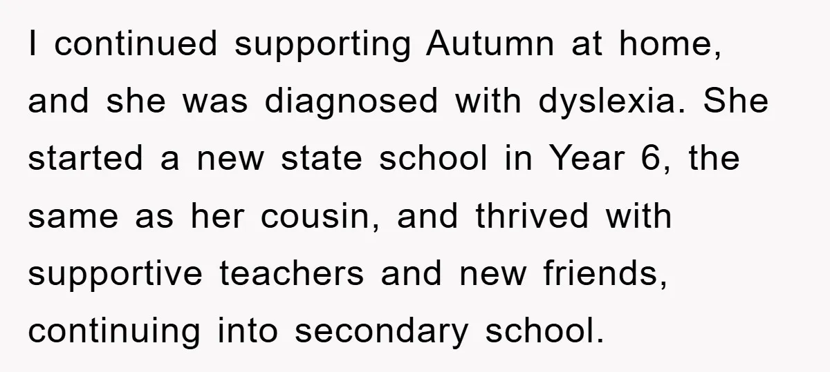 I continued supporting Autumn at home, and she was diagnosed with dyslexia. She started a new state school in Year 6, the same as her cousin, and thrived with supportive...