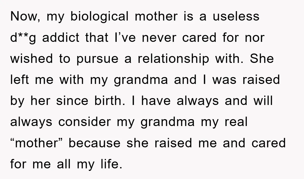 Now, my biological mother is a useless d**g addict that I’ve never cared for nor wished to pursue a relationship with. She left me with my grandma and I was...