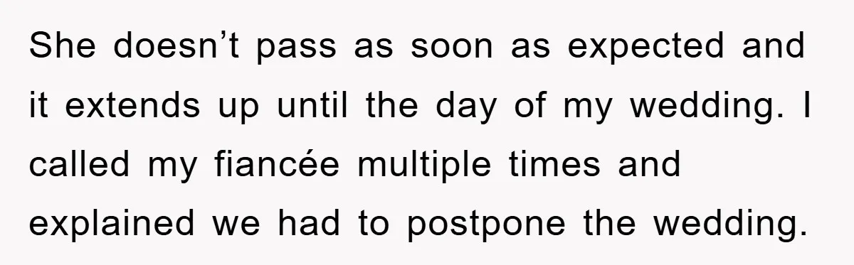 She doesn’t pass as soon as expected and it extends up until the day of my wedding. I called my fiancée multiple times and explained we had to postpone the...