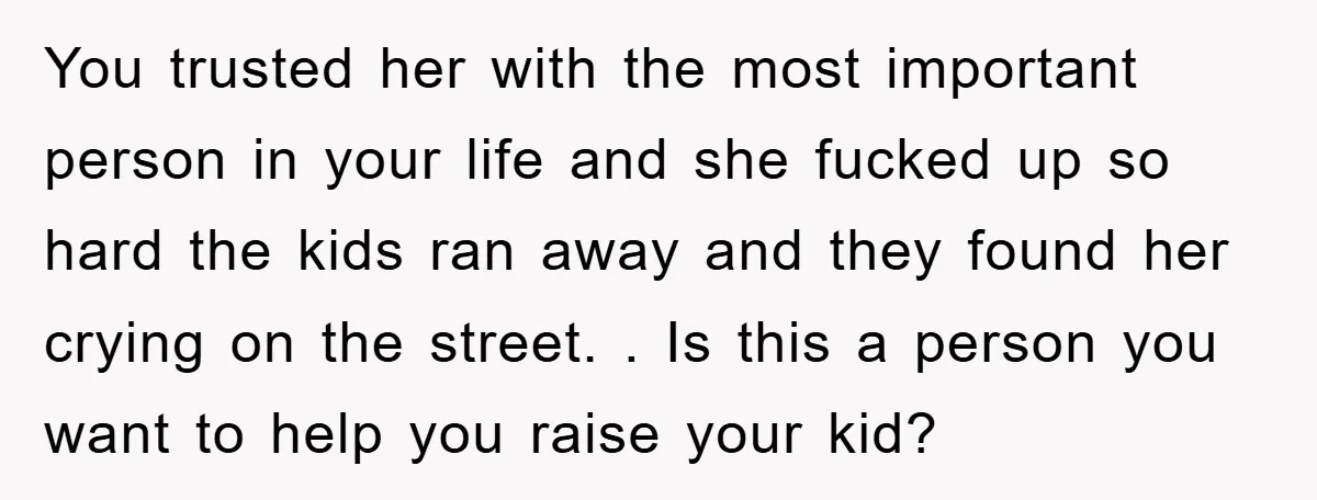 You trusted her with the most important person in your life and she fucked up so hard the kids ran away and they found her crying on the street. ....
