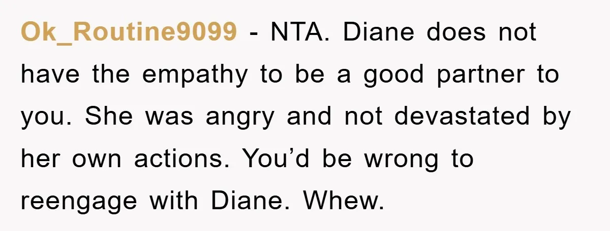 Ok_Routine9099 − NTA. Diane does not have the empathy to be a good partner to you. She was angry and not devastated by her own actions. You’d be wrong to...