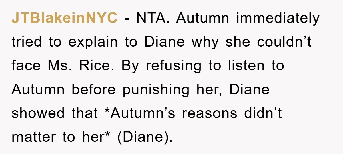 JTBlakeinNYC − NTA. Autumn immediately tried to explain to Diane why she couldn’t face Ms. Rice. By refusing to listen to Autumn before punishing her, Diane showed that *Autumn’s reasons...