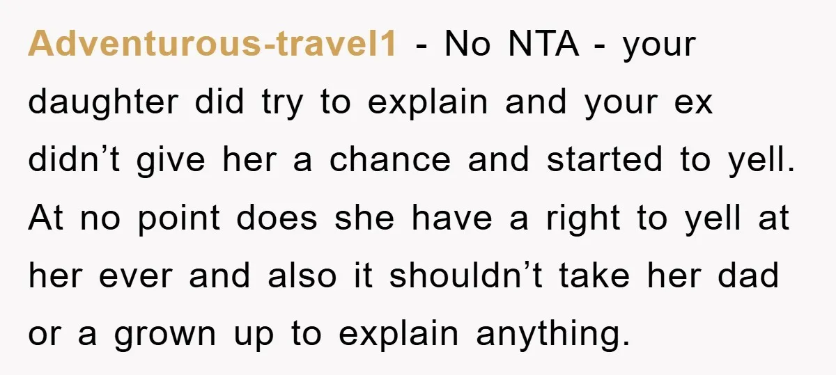 Adventurous-travel1 − No NTA - your daughter did try to explain and your ex didn’t give her a chance and started to yell. At no point does she have a...