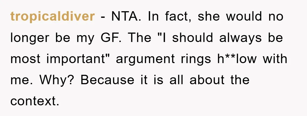 tropicaldiver − NTA. In fact, she would no longer be my GF. The "I should always be most important" argument rings h**low with me. Why? Because it is all about...