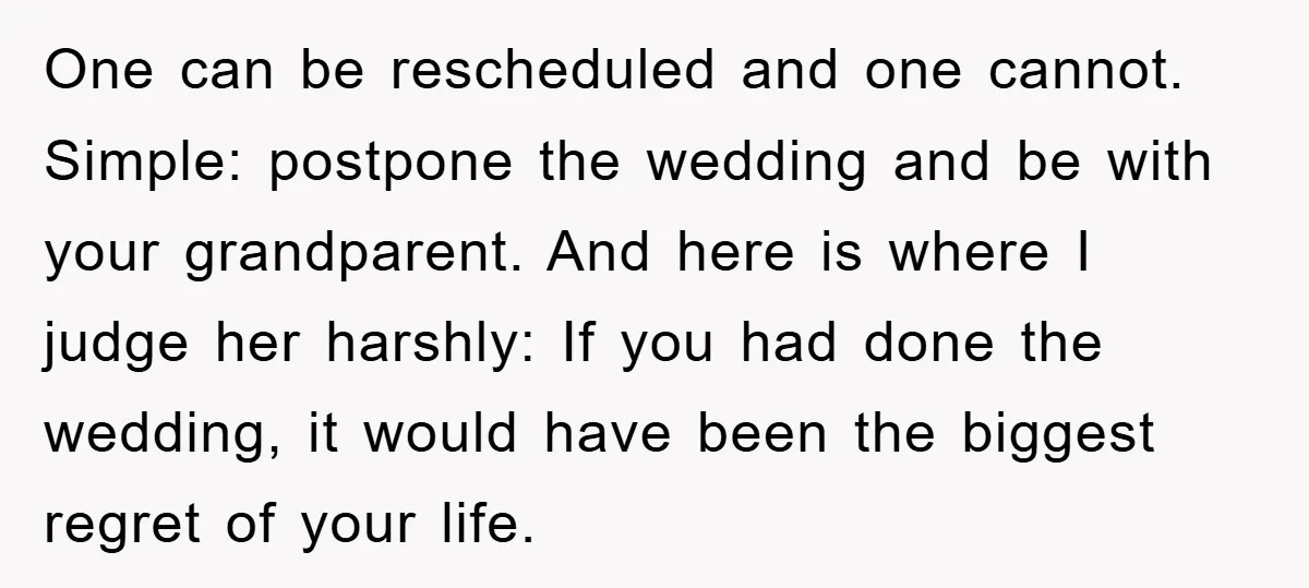 One can be rescheduled and one cannot. Simple: postpone the wedding and be with your grandparent. And here is where I judge her harshly: If you had done the wedding,...