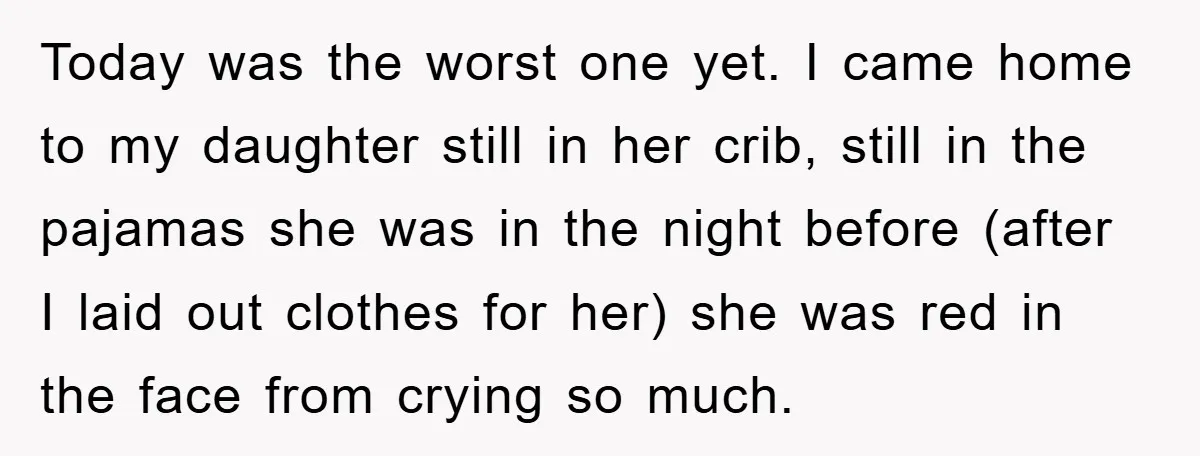 Today was the worst one yet. I came home to my daughter still in her crib, still in the pajamas she was in the night before (after I laid out...
